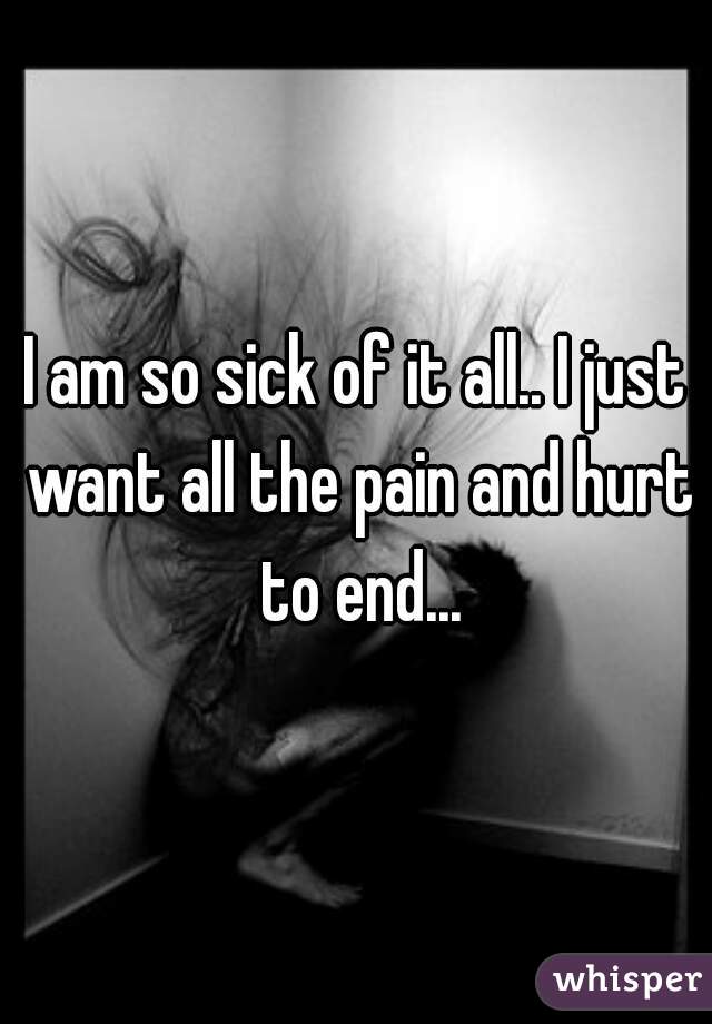 I am so sick of it all.. I just want all the pain and hurt to end...