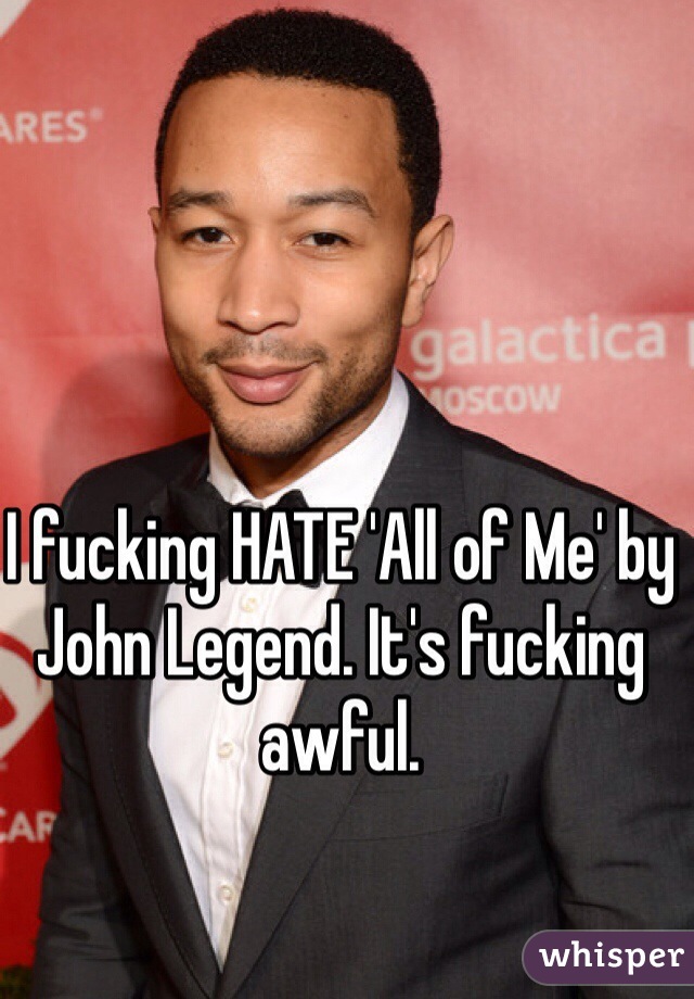 I fucking HATE 'All of Me' by John Legend. It's fucking awful.