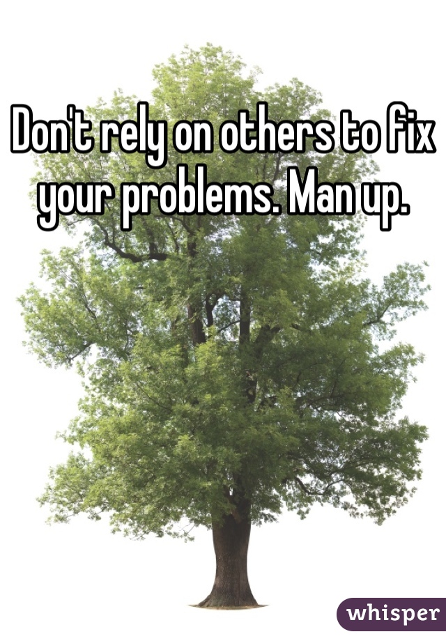 Don't rely on others to fix your problems. Man up.