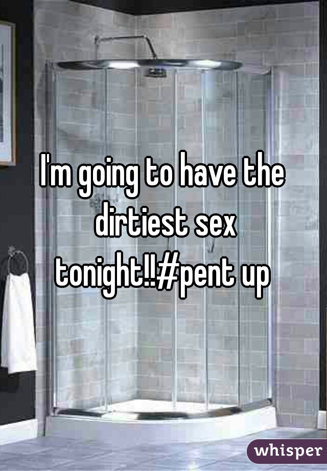 I'm going to have the dirtiest sex tonight!!#pent up 