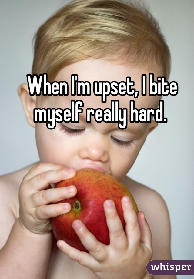 When I'm upset, I bite myself really hard. 