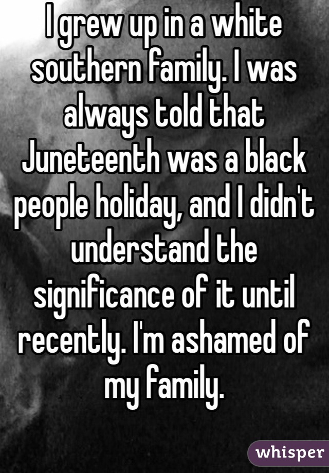 I grew up in a white southern family. I was always told that Juneteenth was a black people holiday, and I didn't understand the significance of it until recently. I'm ashamed of my family. 