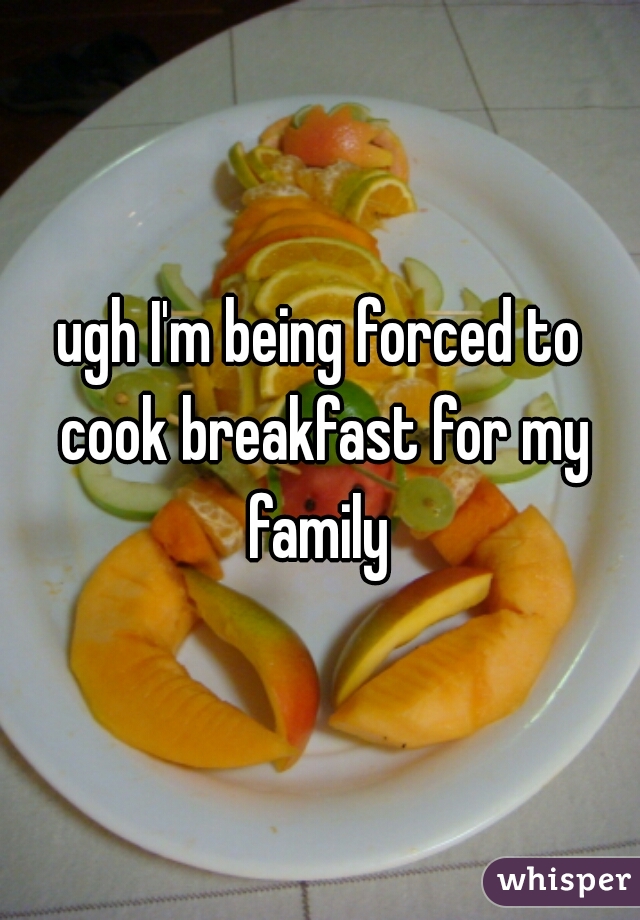 ugh I'm being forced to cook breakfast for my family 