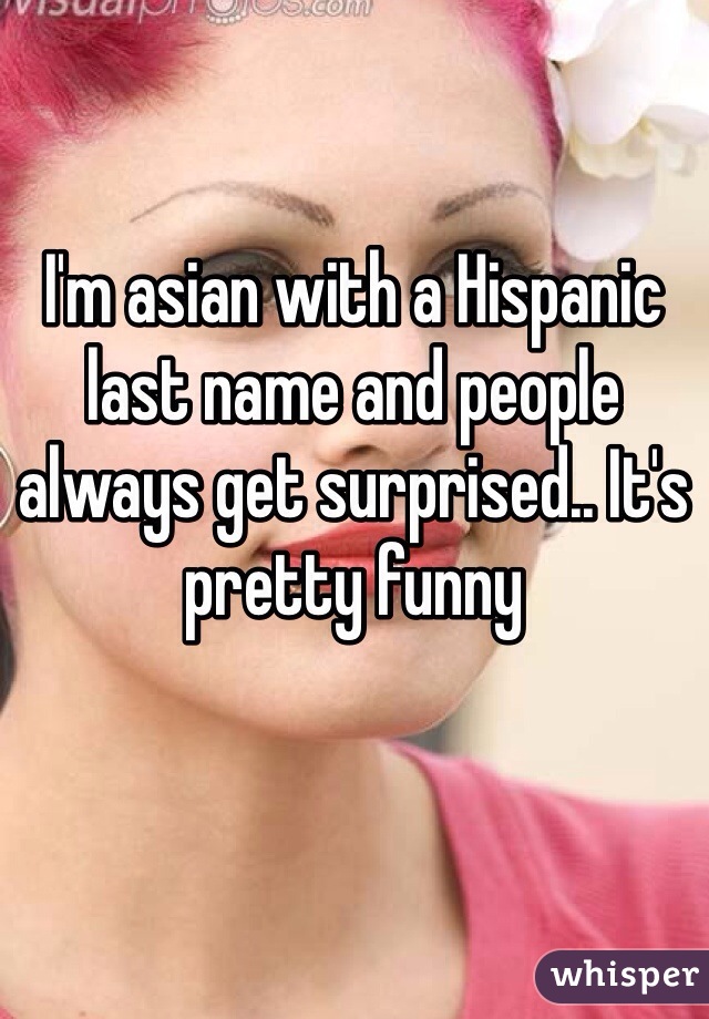 I'm asian with a Hispanic last name and people always get surprised.. It's pretty funny
