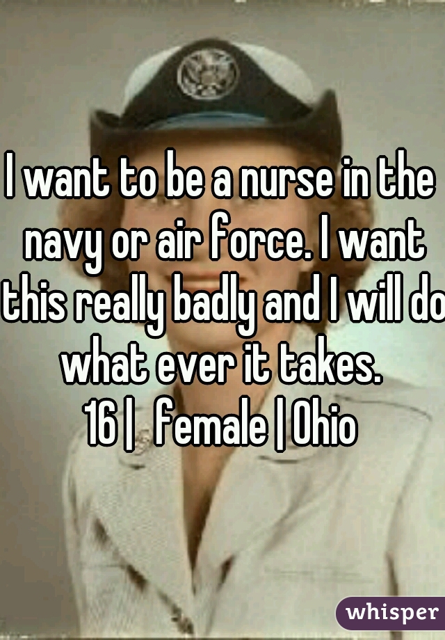 I want to be a nurse in the navy or air force. I want this really badly and I will do what ever it takes. 
16 |	female | Ohio