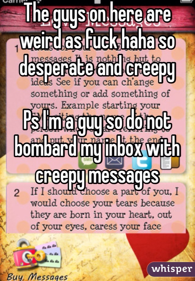 The guys on here are weird as fuck haha so desperate and creepy

Ps I'm a guy so do not bombard my inbox with creepy messages 