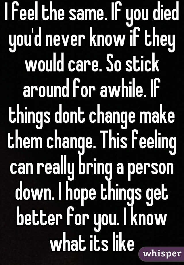 I feel the same. If you died you'd never know if they would care. So stick around for awhile. If things dont change make them change. This feeling can really bring a person down. I hope things get better for you. I know what its like