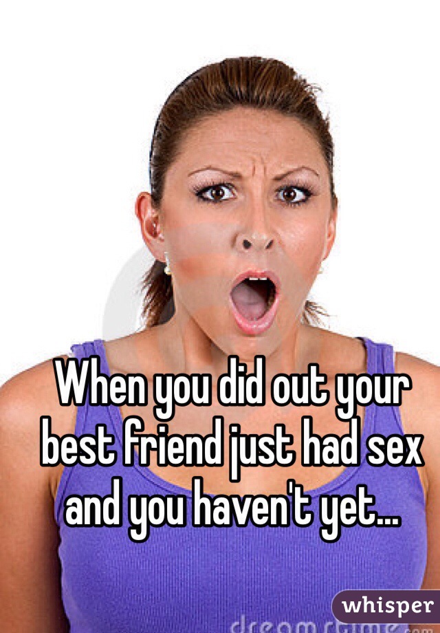 When you did out your best friend just had sex and you haven't yet...