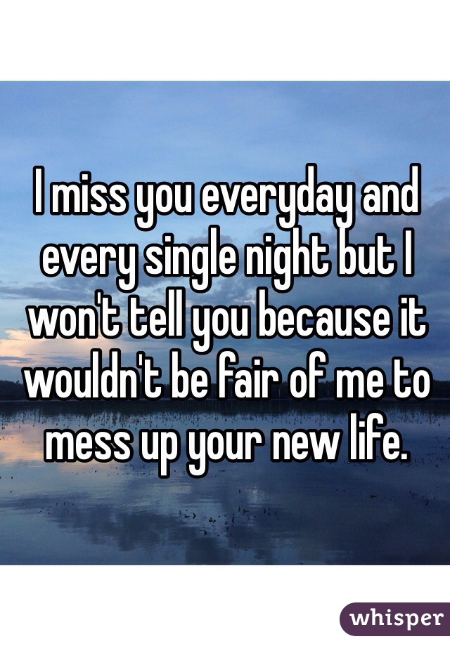 I miss you everyday and every single night but I won't tell you because it wouldn't be fair of me to mess up your new life.