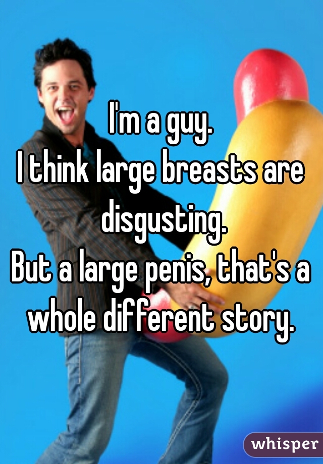 I'm a guy.
I think large breasts are disgusting.
But a large penis, that's a whole different story. 