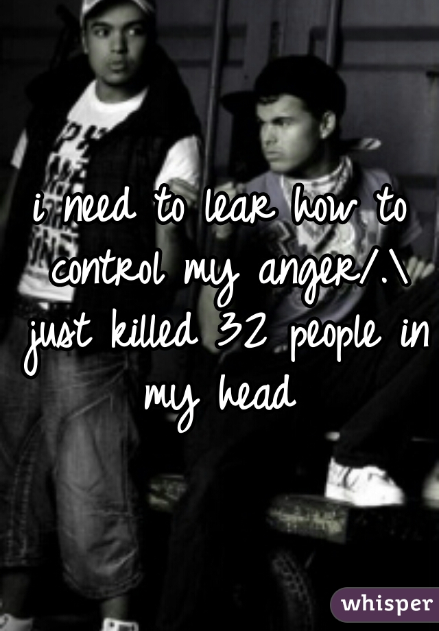 i need to lear how to control my anger/.\ just killed 32 people in my head 