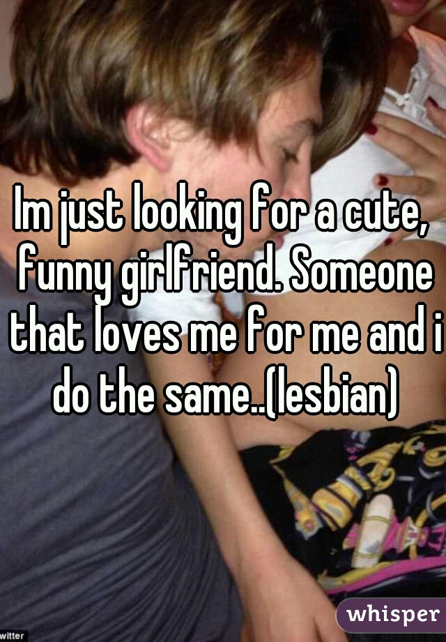 Im just looking for a cute, funny girlfriend. Someone that loves me for me and i do the same..(lesbian)