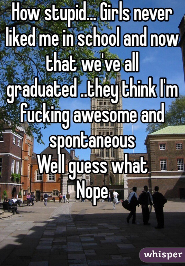 How stupid... Girls never liked me in school and now that we've all graduated ..they think I'm fucking awesome and spontaneous 
Well guess what 
Nope