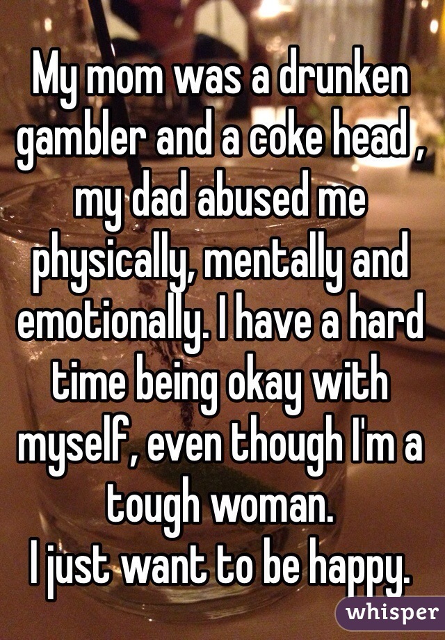 My mom was a drunken gambler and a coke head , my dad abused me physically, mentally and emotionally. I have a hard time being okay with myself, even though I'm a tough woman. 
I just want to be happy. 