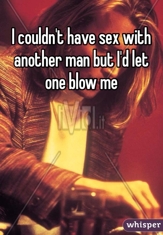 I couldn't have sex with another man but I'd let one blow me 