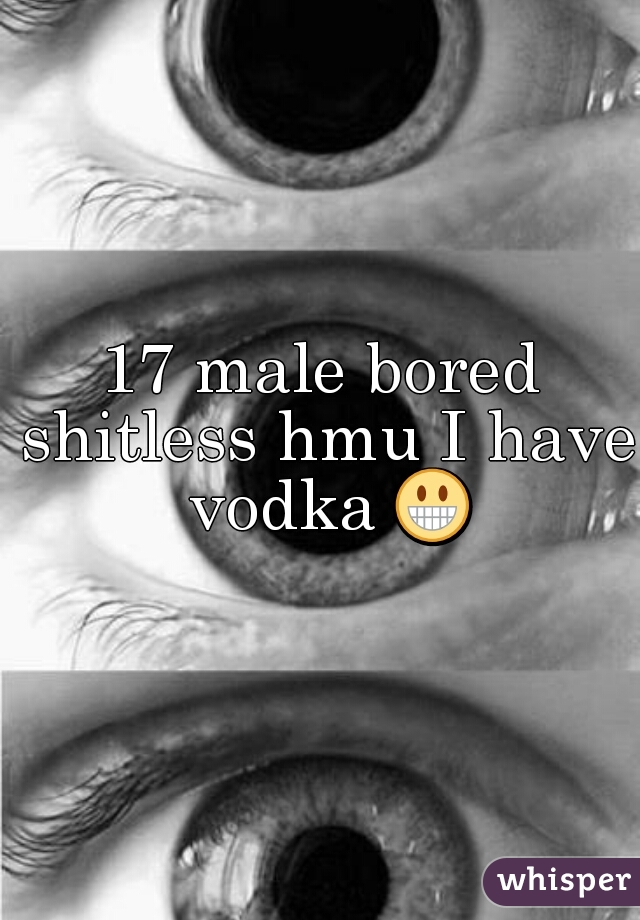 17 male bored shitless hmu I have vodka 😀 