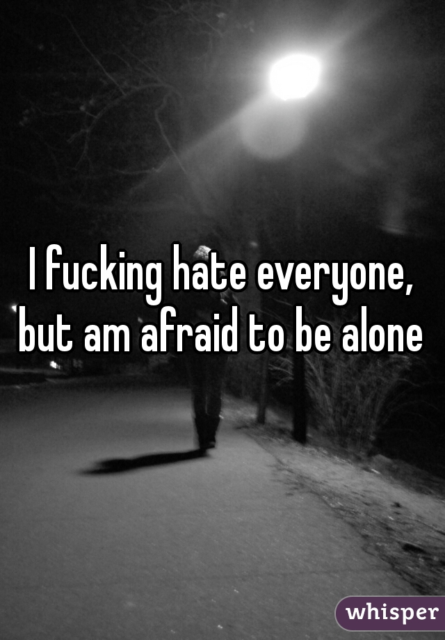 I fucking hate everyone, but am afraid to be alone 