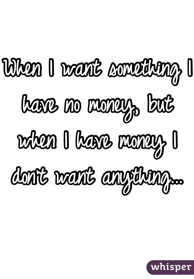 When I want something I have no money, but when I have money I don't want anything...