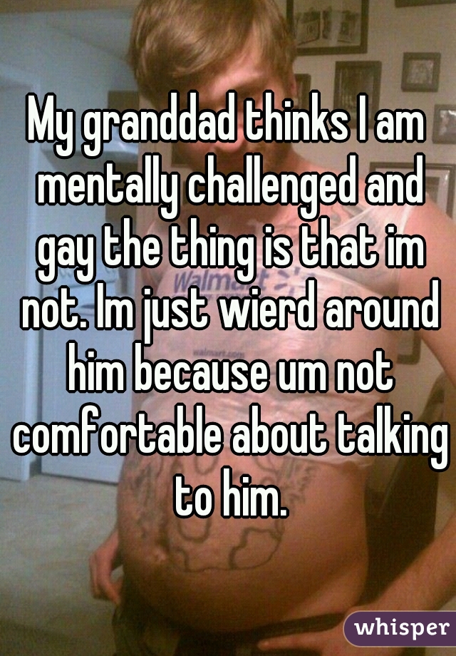 My granddad thinks I am mentally challenged and gay the thing is that im not. Im just wierd around him because um not comfortable about talking to him.