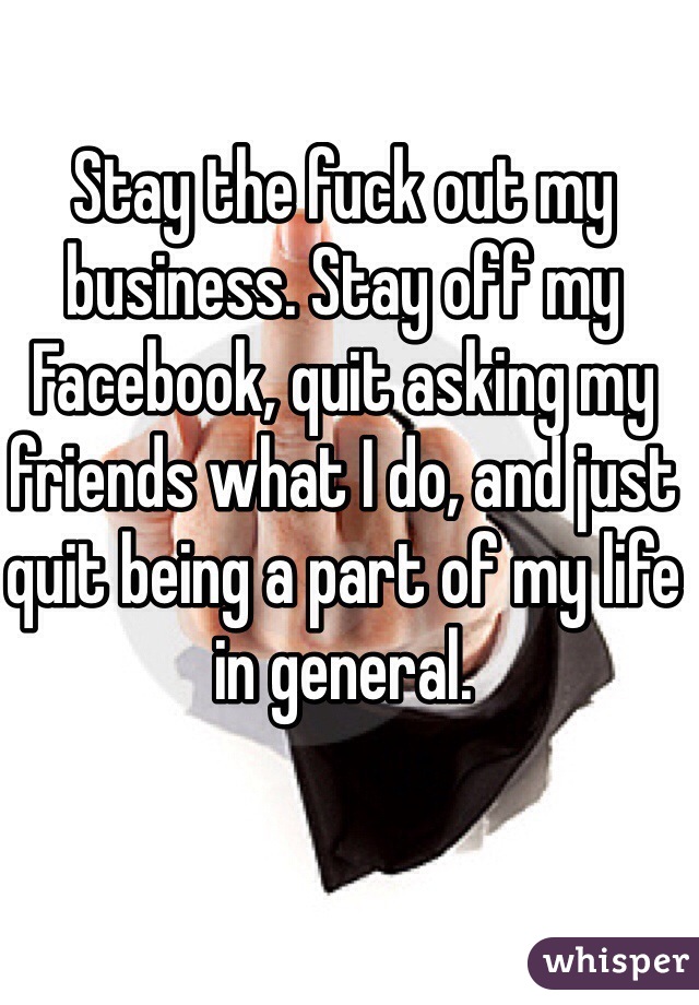 Stay the fuck out my business. Stay off my Facebook, quit asking my friends what I do, and just quit being a part of my life in general. 
