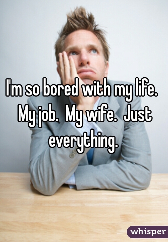 I'm so bored with my life.  My job.  My wife.  Just everything. 