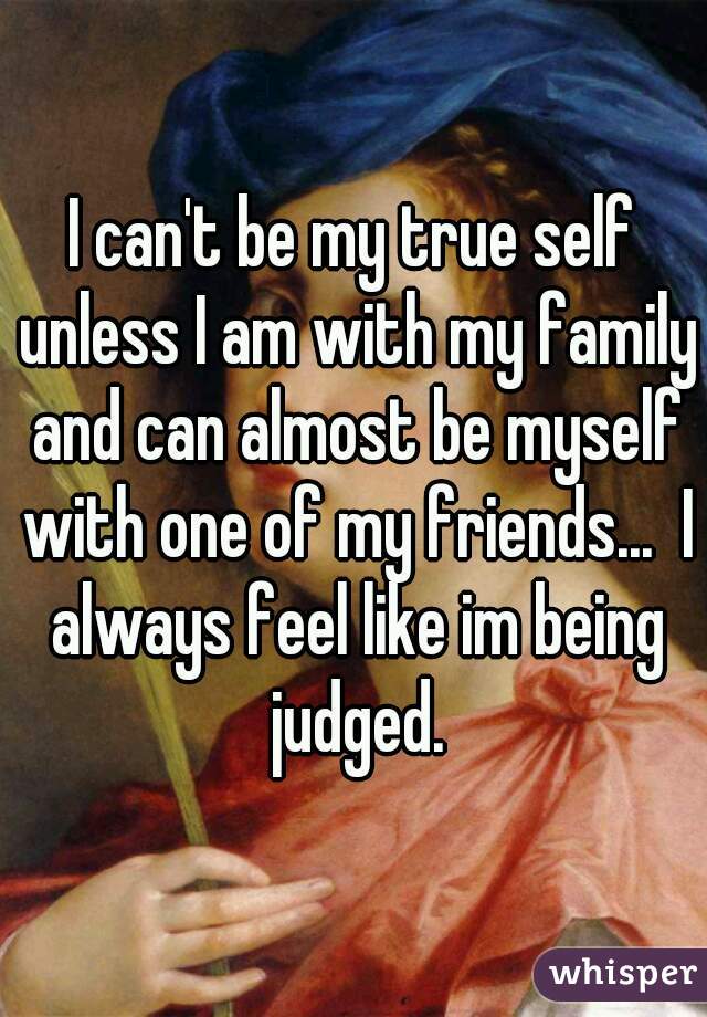 I can't be my true self unless I am with my family and can almost be myself with one of my friends...  I always feel like im being judged.