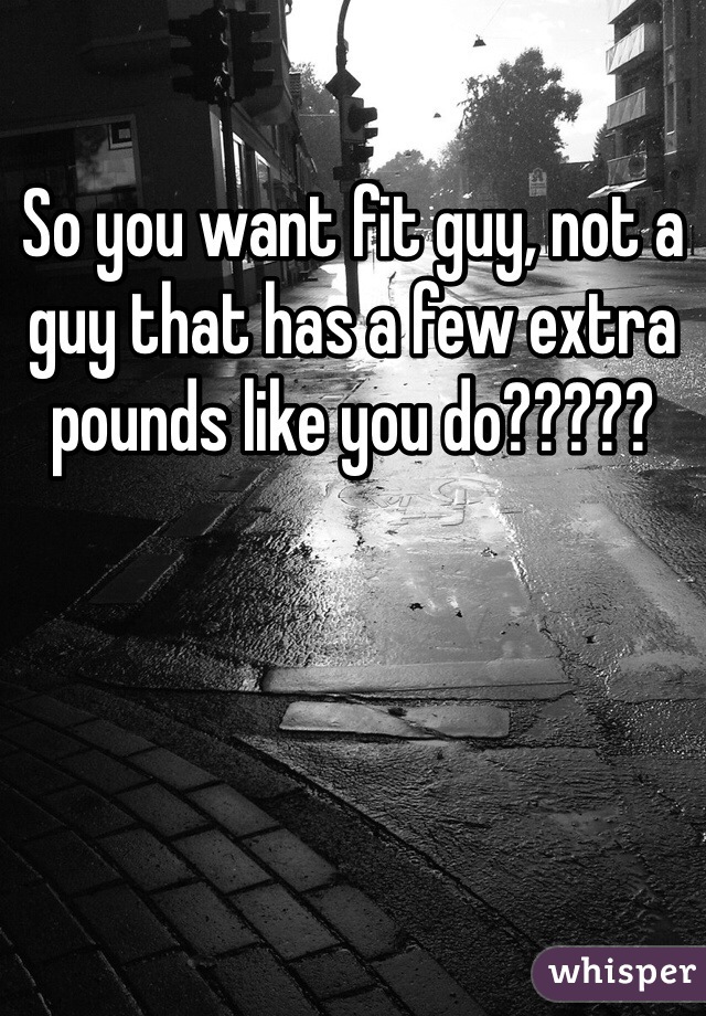 So you want fit guy, not a guy that has a few extra pounds like you do?????  