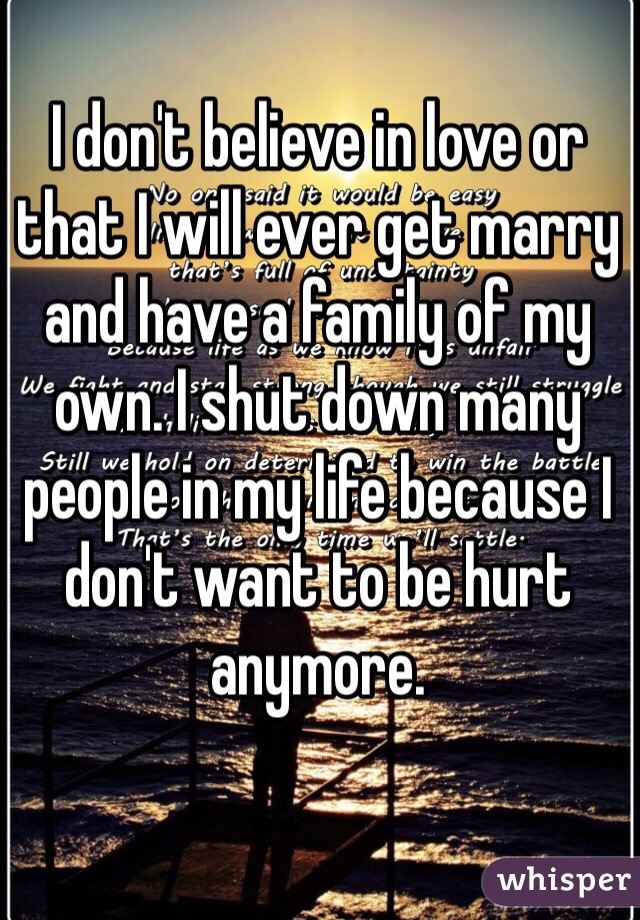 I don't believe in love or that I will ever get marry and have a family of my own. I shut down many people in my life because I don't want to be hurt anymore. 