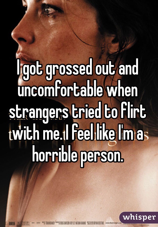 I got grossed out and uncomfortable when strangers tried to flirt with me. I feel like I'm a horrible person.