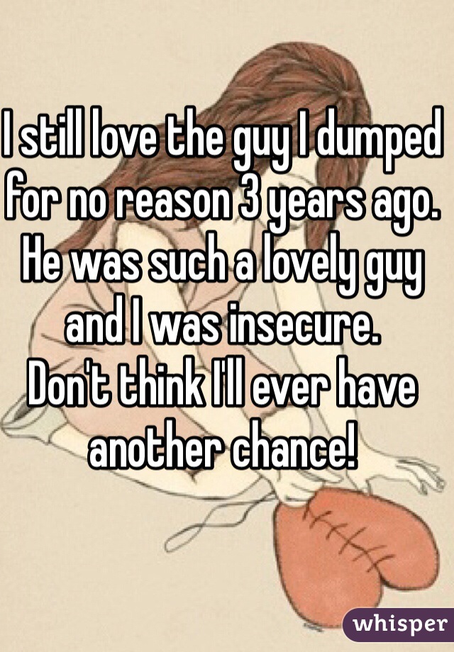 I still love the guy I dumped for no reason 3 years ago.
He was such a lovely guy and I was insecure. 
Don't think I'll ever have another chance!