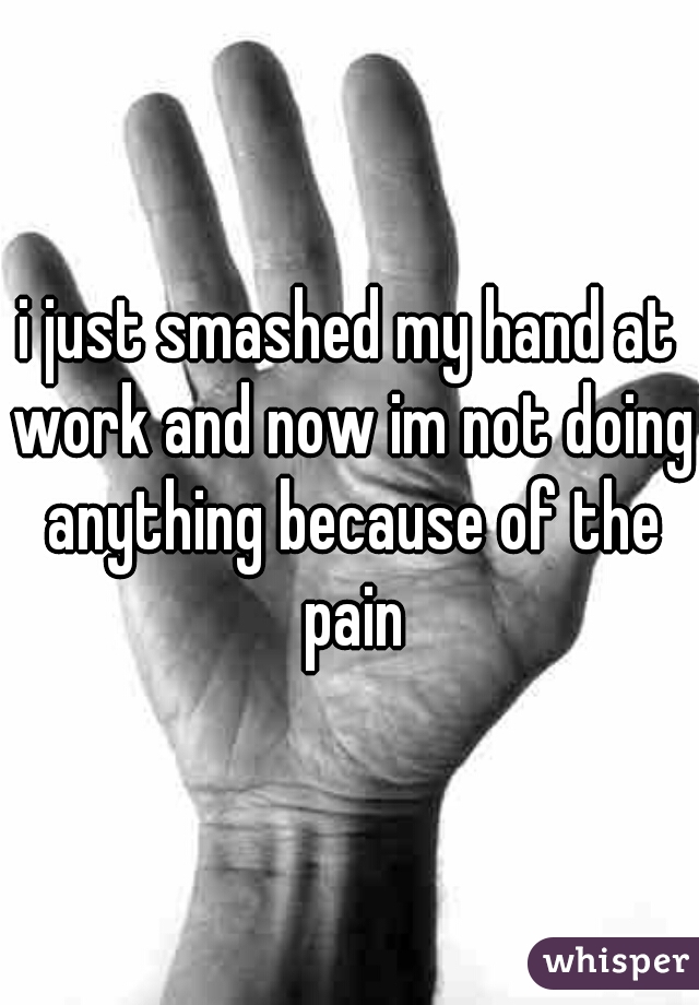 i just smashed my hand at work and now im not doing anything because of the pain