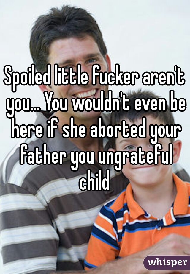 Spoiled little fucker aren't you... You wouldn't even be here if she aborted your father you ungrateful child 