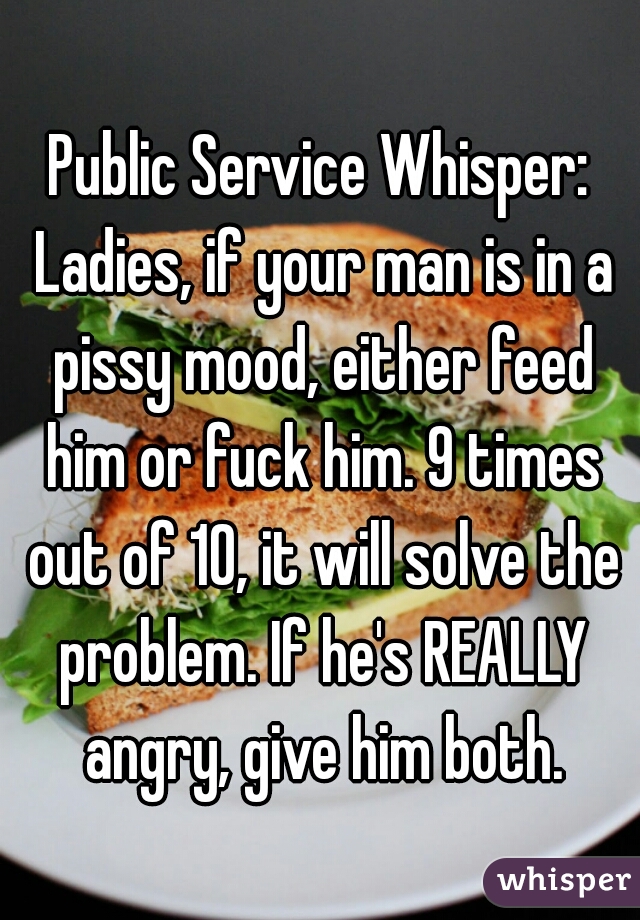 Public Service Whisper: Ladies, if your man is in a pissy mood, either feed him or fuck him. 9 times out of 10, it will solve the problem. If he's REALLY angry, give him both.