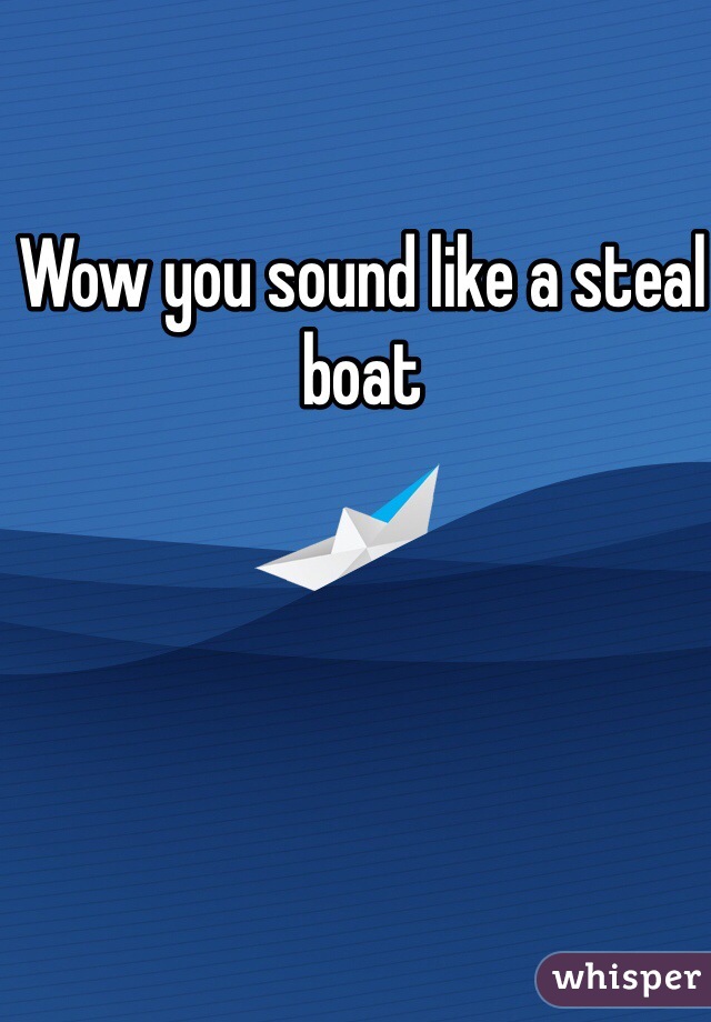 Wow you sound like a steal boat 