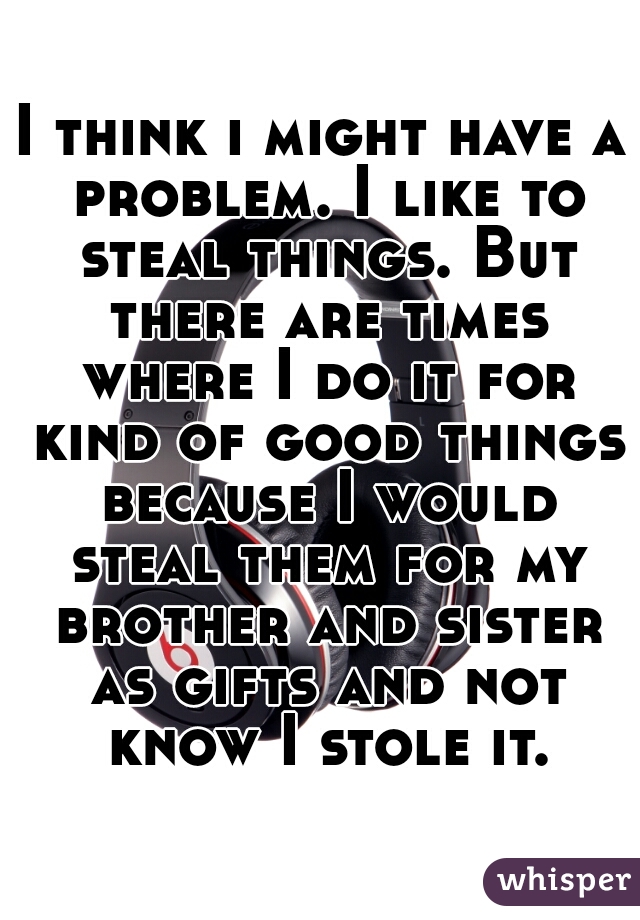 I think i might have a problem. I like to steal things. But there are times where I do it for kind of good things because I would steal them for my brother and sister as gifts and not know I stole it.