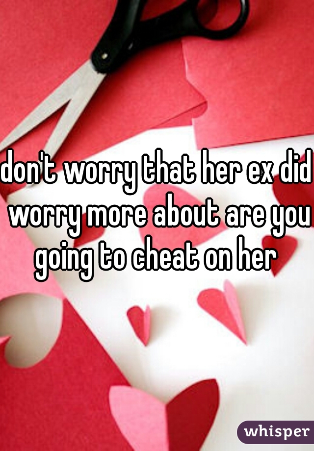don't worry that her ex did worry more about are you going to cheat on her 