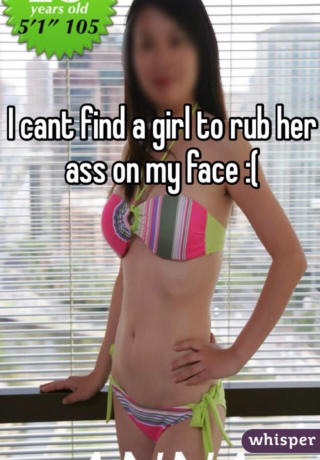 I cant find a girl to rub her ass on my face :( 