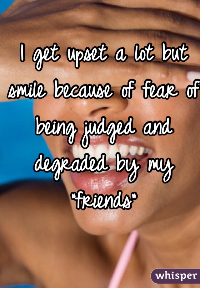 I get upset a lot but smile because of fear of being judged and degraded by my "friends" 