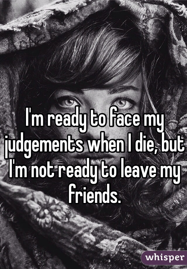 I'm ready to face my judgements when I die, but I'm not ready to leave my friends. 