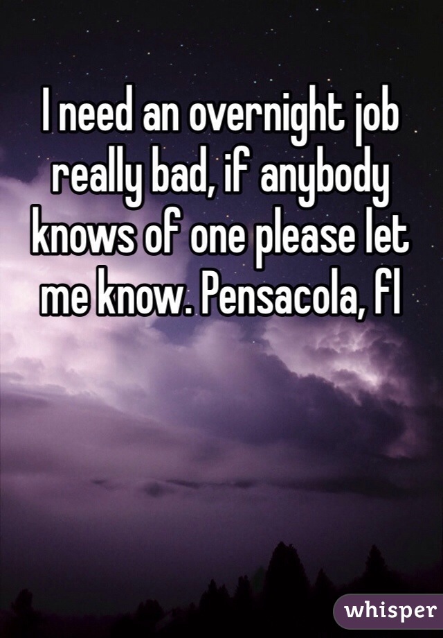I need an overnight job really bad, if anybody knows of one please let me know. Pensacola, fl