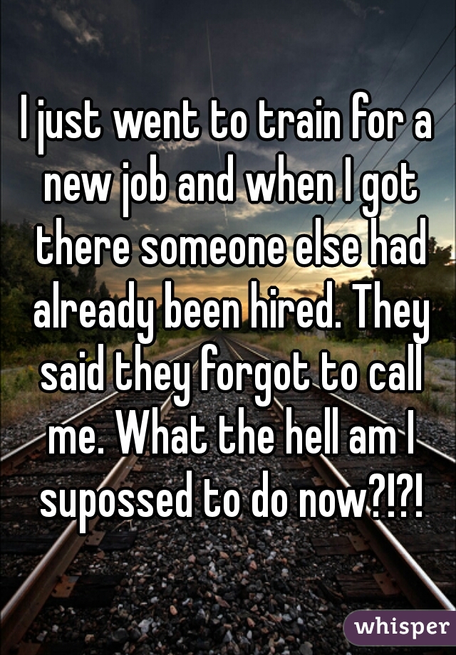 I just went to train for a new job and when I got there someone else had already been hired. They said they forgot to call me. What the hell am I supossed to do now?!?!