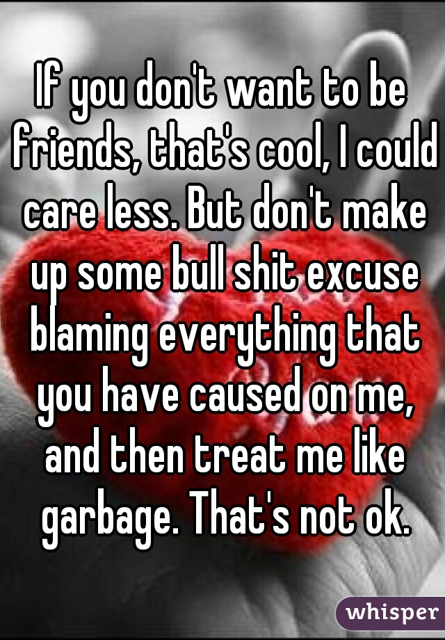 If you don't want to be friends, that's cool, I could care less. But don't make up some bull shit excuse blaming everything that you have caused on me, and then treat me like garbage. That's not ok.