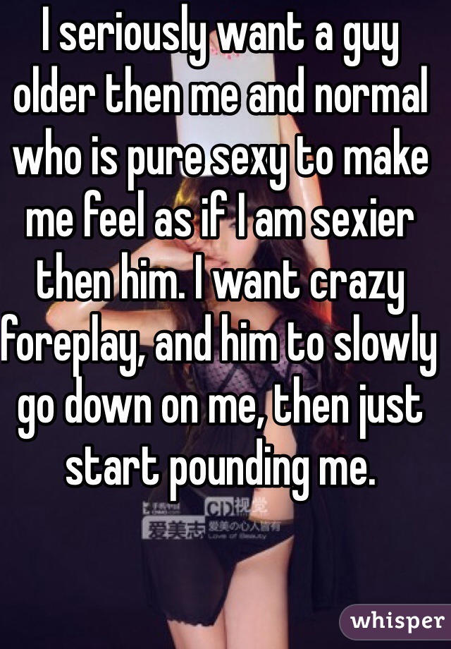 I seriously want a guy older then me and normal who is pure sexy to make me feel as if I am sexier then him. I want crazy foreplay, and him to slowly go down on me, then just start pounding me.