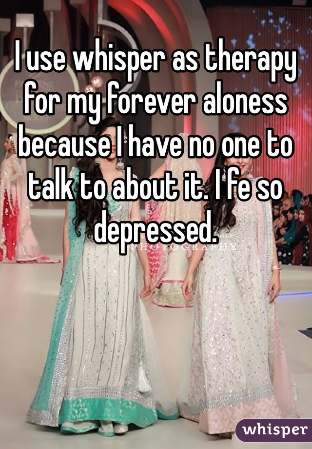 I use whisper as therapy for my forever aloness because I have no one to talk to about it. I fe so depressed. 