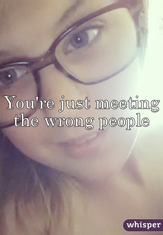 You're just meeting the wrong people 