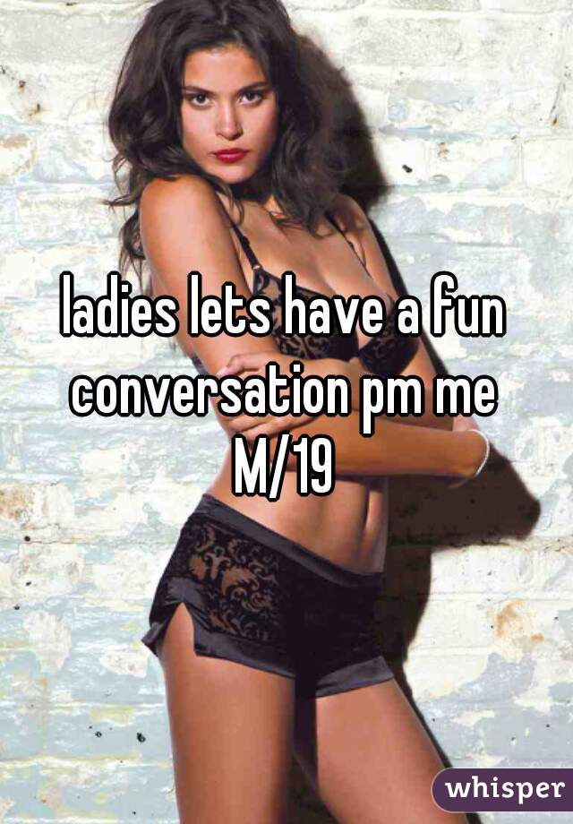 ladies lets have a fun conversation pm me 
M/19