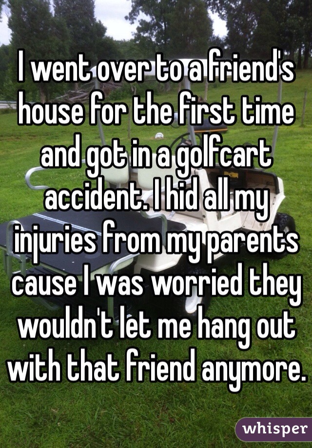 I went over to a friend's house for the first time and got in a golfcart accident. I hid all my injuries from my parents cause I was worried they wouldn't let me hang out with that friend anymore.