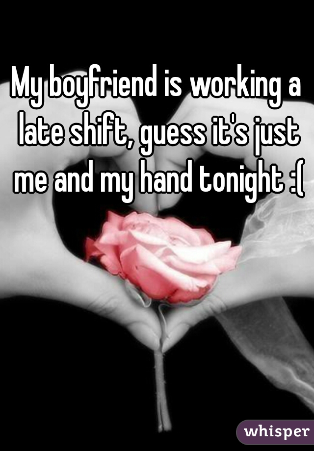 My boyfriend is working a late shift, guess it's just me and my hand tonight :(