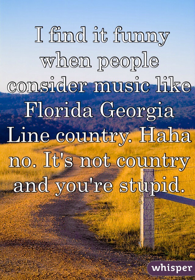  I find it funny when people consider music like Florida Georgia Line country. Haha no. It's not country and you're stupid. 