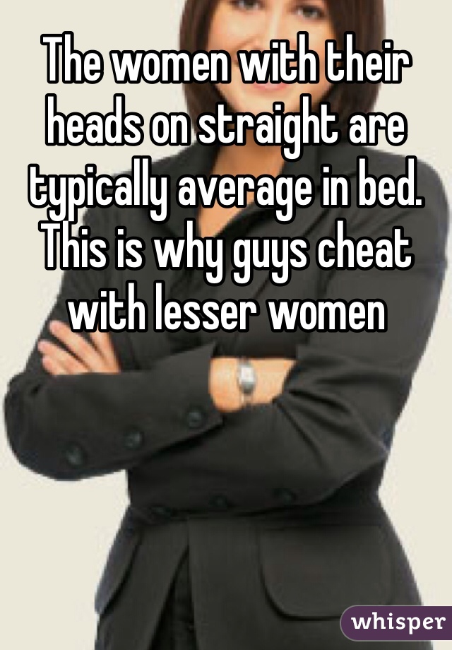 The women with their heads on straight are typically average in bed. This is why guys cheat with lesser women